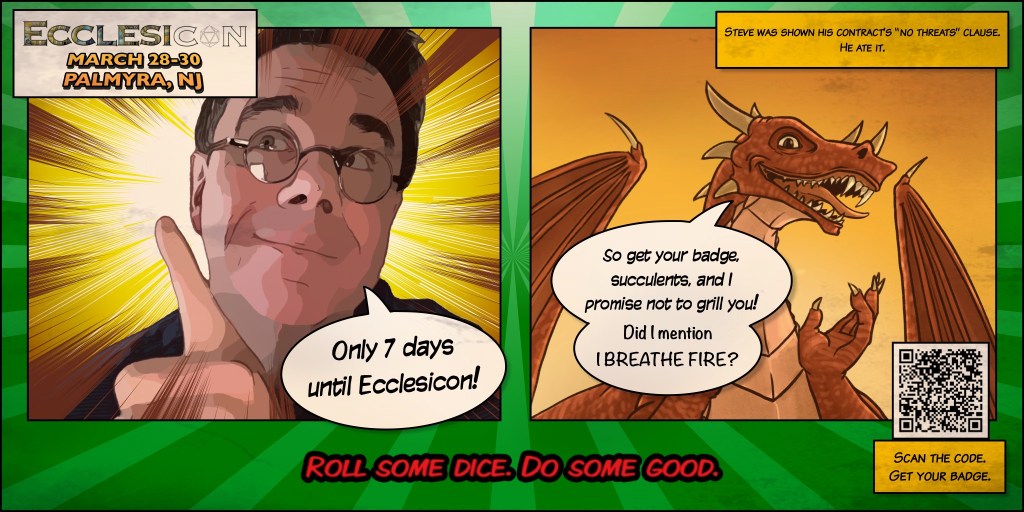Ecclesicon—March 28-30, Palmyra NJ

Two Panel comic.

First panel:
Wes wearing pointing at the title and saying, “Only 7 days until Ecclesicon!”

Second panel:
Steve the Dragon, saying, “So get your badge,
succulents, and I promise not to grill you! Did mention I BREATHE FIRE?”

Caption upper right reads, “Steve was shown his contract’s ‘No Threats’ clause. He ate it.”

In the lower right is a QR code with the link to registration.

Below the cells is the convention motto, “Roll some dice. Do some good.”